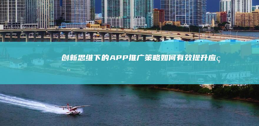 创新思维下的APP推广策略：如何有效提升应用下载量与用户体验