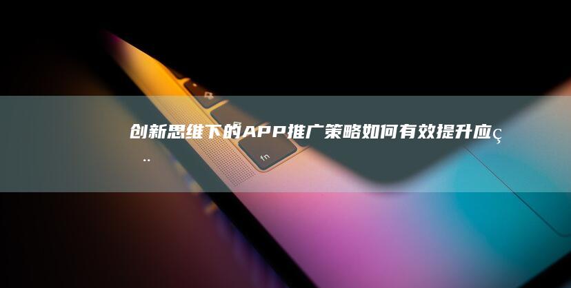 创新思维下的APP推广策略：如何有效提升应用下载量与用户体验